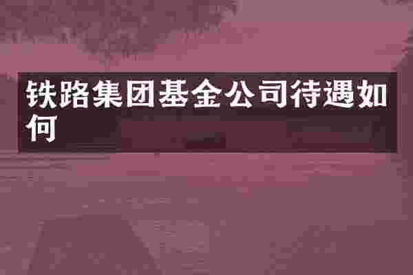 铁路集团基金公司待遇如何