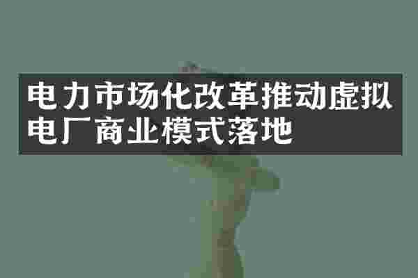 电力市场化改革推动虚拟电厂商业模式落地